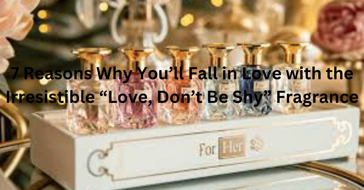 7 Reasons Why You’ll Fall in Love with the Irresistible “Love, Don’t Be Shy” Fragrance