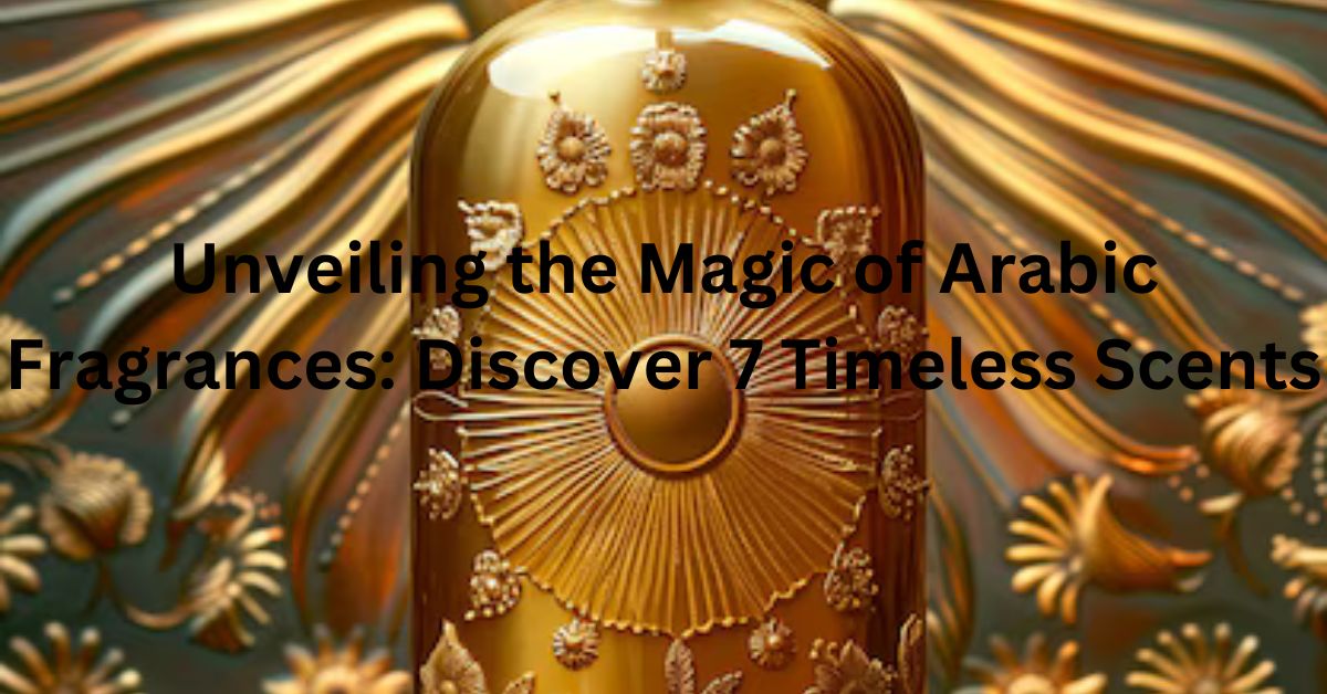 Unveiling the Magic of Arabic Fragrances: Discover 7 Timeless Scents